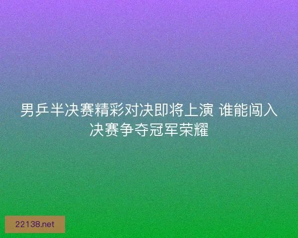 男乒半决赛精彩对决即将上演 谁能闯入决赛争夺冠军荣耀