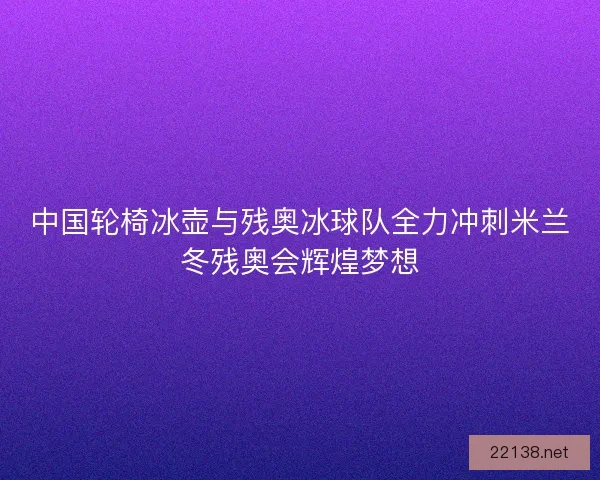 中国轮椅冰壶与残奥冰球队全力冲刺米兰冬残奥会辉煌梦想