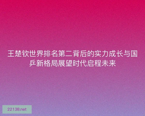 王楚钦世界排名第二背后的实力成长与国乒新格局展望时代启程未来