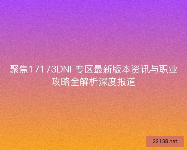 聚焦17173DNF专区最新版本资讯与职业攻略全解析深度报道