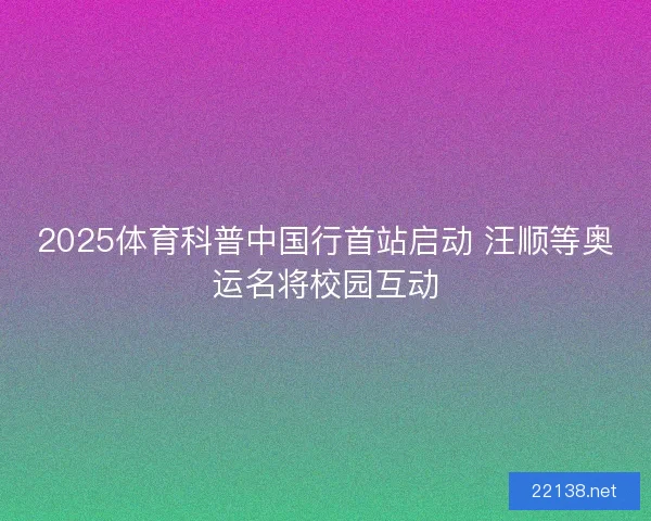 2025体育科普中国行首站启动 汪顺等奥运名将校园互动 2025体育科普中国行首站启动 汪顺等奥运名将校园互动