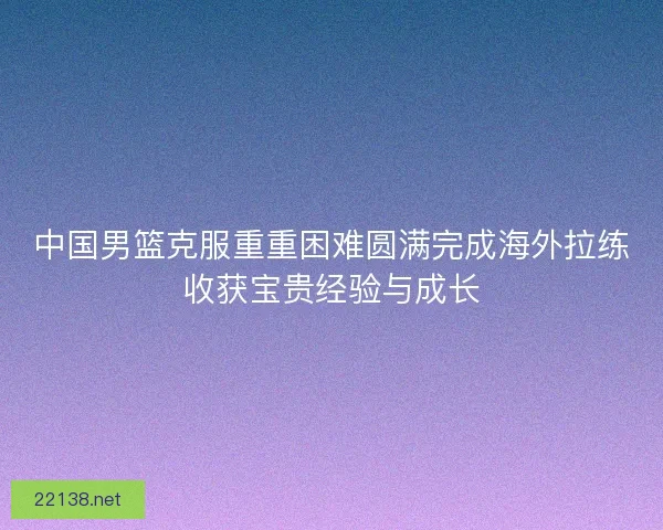 中国男篮克服重重困难圆满完成海外拉练收获宝贵经验与成长