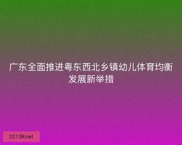 广东全面推进粤东西北乡镇幼儿体育均衡发展新举措