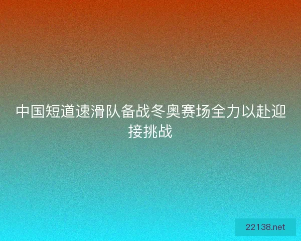 中国短道速滑队备战冬奥赛场全力以赴迎接挑战