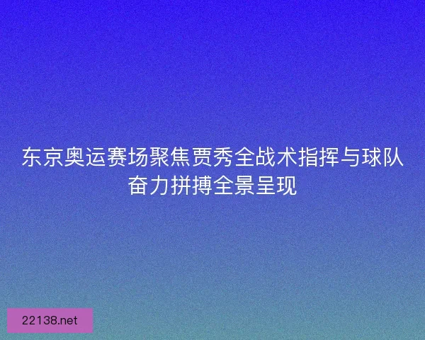东京奥运赛场聚焦贾秀全战术指挥与球队奋力拼搏全景呈现