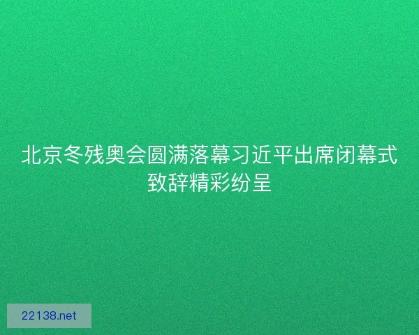 北京冬残奥会圆满落幕习近平出席闭幕式致辞精彩纷呈 北京冬残奥会圆满落幕习近平出席闭幕式致辞精彩纷呈