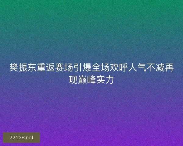 樊振东重返赛场引爆全场欢呼人气不减再现巅峰实力