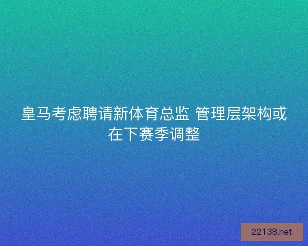 皇马考虑聘请新体育总监 管理层架构或在下赛季调整