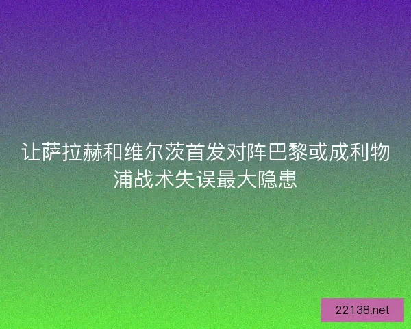 让萨拉赫和维尔茨首发对阵巴黎或成利物浦战术失误最大隐患