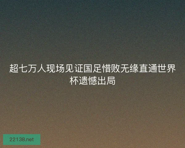 超七万人现场见证国足惜败无缘直通世界杯遗憾出局
