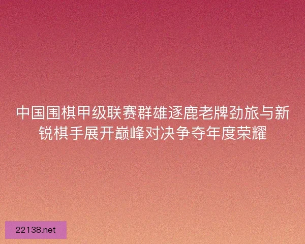 中国围棋甲级联赛群雄逐鹿老牌劲旅与新锐棋手展开巅峰对决争夺年度荣耀