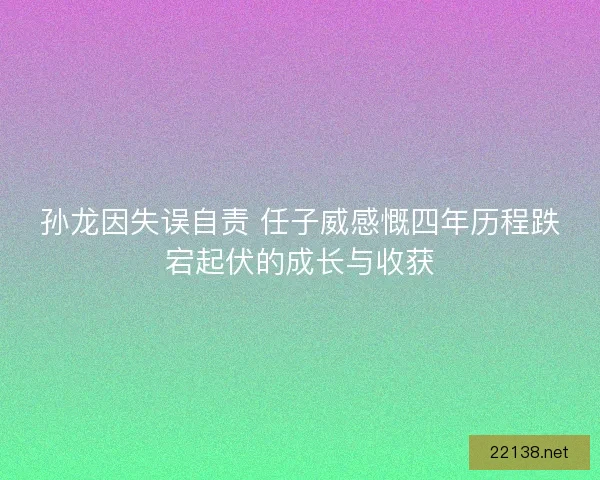 孙龙因失误自责 任子威感慨四年历程跌宕起伏的成长与收获 孙龙因失误自责 任子威感慨四年历程跌宕起伏的成长与收获