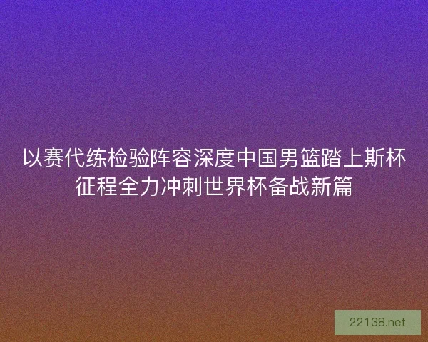 以赛代练检验阵容深度中国男篮踏上斯杯征程全力冲刺世界杯备战新篇 以赛代练检验阵容深度中国男篮踏上斯杯征程全力冲刺世界杯备战新篇