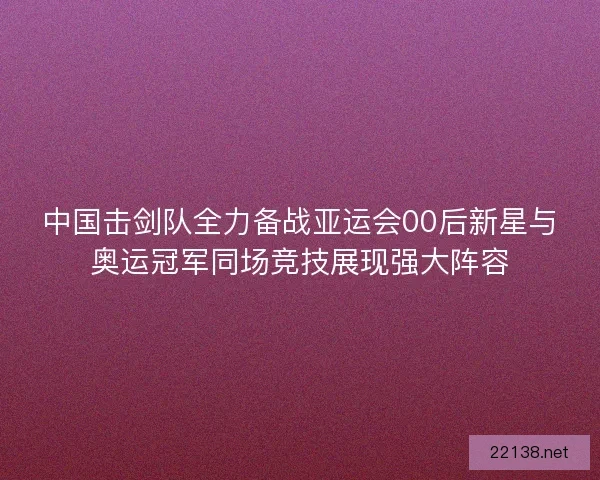中国击剑队全力备战亚运会00后新星与奥运冠军同场竞技展现强大阵容