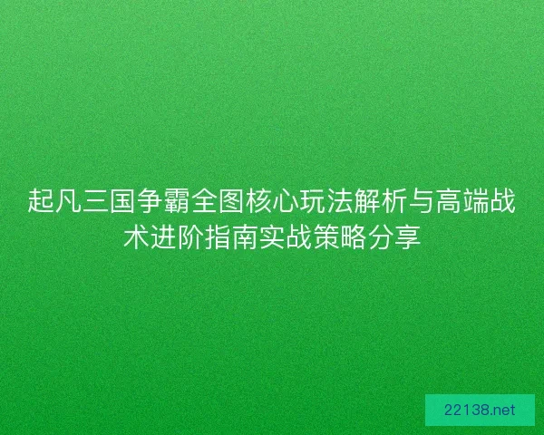起凡三国争霸全图核心玩法解析与高端战术进阶指南实战策略分享 起凡三国争霸全图核心玩法解析与高端战术进阶指南实战策略分享