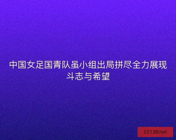中国女足国青队虽小组出局拼尽全力展现斗志与希望