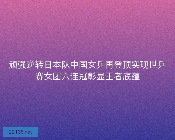 顽强逆转日本队中国女乒再登顶实现世乒赛女团六连冠彰显王者底蕴 顽强逆转日本队中国女乒再登顶实现世乒赛女团六连冠彰显王者底蕴