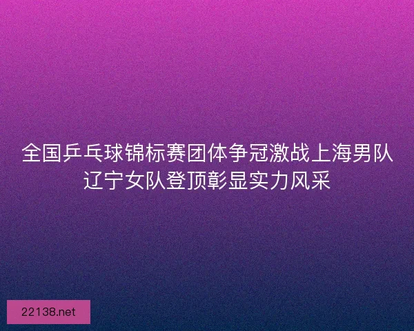 全国乒乓球锦标赛团体争冠激战上海男队辽宁女队登顶彰显实力风采 全国乒乓球锦标赛团体争冠激战上海男队辽宁女队登顶彰显实力风采