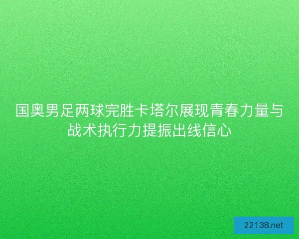 国奥男足两球完胜卡塔尔展现青春力量与战术执行力提振出线信心 国奥男足两球完胜卡塔尔展现青春力量与战术执行力提振出线信心