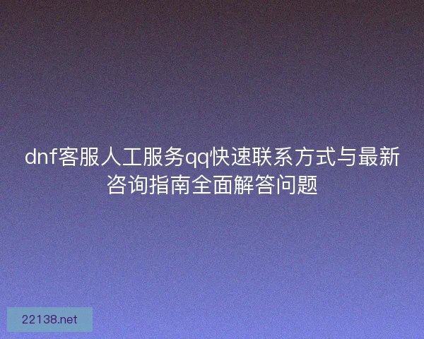 dnf客服人工服务qq快速联系方式与最新咨询指南全面解答问题