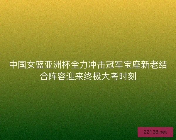 中国女篮亚洲杯全力冲击冠军宝座新老结合阵容迎来终极大考时刻