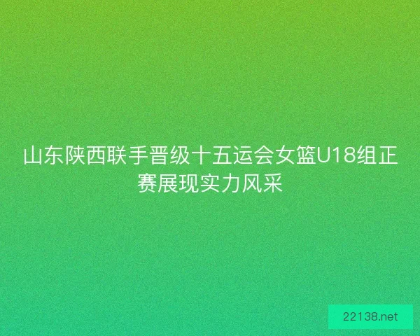 山东陕西联手晋级十五运会女篮U18组正赛展现实力风采